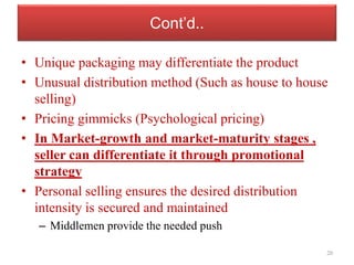 Cont’d..
• Unique packaging may differentiate the product
• Unusual distribution method (Such as house to house
selling)
• Pricing gimmicks (Psychological pricing)
• In Market-growth and market-maturity stages ,
seller can differentiate it through promotional
strategy
• Personal selling ensures the desired distribution
intensity is secured and maintained
– Middlemen provide the needed push
20
 