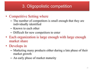 3. Oligopolistic competition
• Competitive Setting where
– The number of competitors is small enough that they are
individually identified
– Known to each other
– Difficult for new competitors to enter
• Each organization is large enough with large enough
market share
• Develops in
– Marketing many products either during a late phase of their
market growth
– An early phase of market maturity
21
 