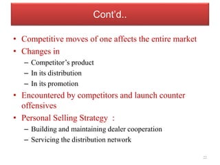 Cont’d..
• Competitive moves of one affects the entire market
• Changes in
– Competitor’s product
– In its distribution
– In its promotion
• Encountered by competitors and launch counter
offensives
• Personal Selling Strategy :
– Building and maintaining dealer cooperation
– Servicing the distribution network
22
 