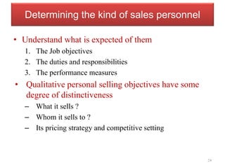 Determining the kind of sales personnel
• Understand what is expected of them
1. The Job objectives
2. The duties and responsibilities
3. The performance measures
• Qualitative personal selling objectives have some
degree of distinctiveness
– What it sells ?
– Whom it sells to ?
– Its pricing strategy and competitive setting
24
 