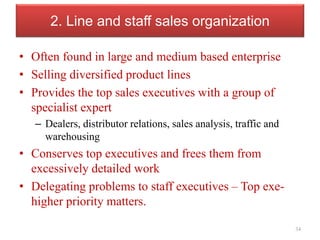 2. Line and staff sales organization
• Often found in large and medium based enterprise
• Selling diversified product lines
• Provides the top sales executives with a group of
specialist expert
– Dealers, distributor relations, sales analysis, traffic and
warehousing
• Conserves top executives and frees them from
excessively detailed work
• Delegating problems to staff executives – Top exe-
higher priority matters.
34
 