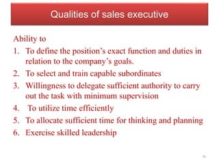 Qualities of sales executive
Ability to
1. To define the position’s exact function and duties in
relation to the company’s goals.
2. To select and train capable subordinates
3. Willingness to delegate sufficient authority to carry
out the task with minimum supervision
4. To utilize time efficiently
5. To allocate sufficient time for thinking and planning
6. Exercise skilled leadership
36
 