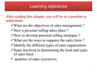 Learning objectives
After reading this chapter, you will be in a position to
understand
What are the objectives of sales management ?
How a personal selling takes place ?
How to develop personal selling strategies ?
What are the ways to organize the sales force ?
Identify the different types of sales organization
Steps involved in determining the kind and types
of sales force
 qualities of sales executives
6
 