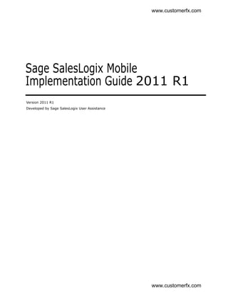 www.customerfx.com




Sage SalesLogix Mobile
Implementation Guide 2011 R1
Version 2011 R1
Developed by Sage SalesLogix User Assistance




                                               www.customerfx.com
 