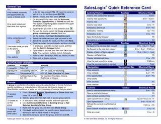General Tips
To…                            Do this…
                                                                                             SalesLogix® Quick Reference Card
Find contacts, accounts,       1 In the list view, press CTRL + F, type the name (or
                                                                                                Activity/History                             Toolbar          Shortcut Keys
and opportunities by             part of it) or ID, and then press ENTER.
                                                                                                Insert a new contact/new account                                           INSERT
name, or tickets by ID         2 Select a record, and then press ENTER.
                               1 On any detail or list view, click the Accounts,                Insert a new opportunity                                            SHIFT + INSERT
                                 Contacts, Opportunities, or Tickets text with the              Insert a note                                                                  F9
Do a quick lookup and            Find button (magnifying glass) located in the upper
                                                                                                Insert a new ticket                                                      CTRL + T
then save it as a group          left title bar of the view.
                                                                                                Schedule a phone call                                                  SHIFT + F3
                               2 Type the text you want to find, and then click  .
                               3 To save the results, select the Create a temporary             Schedule a meeting                                                       ALT + F3
                                   group containing all results check box.                      Schedule a to-do                                                        CTRL + F3
                               1   On the toolbar, click Insert Contact/Account.
                                                                                                Open the Activity Notepad                                                      F6
Add a contact/account          2   Select the contact/account type you want to add.
                               3   Select the account, if it exists, and then click Next.       Complete an unscheduled activity                                               F3
                               4   Type the contact /account details, and then click OK.        Navigation                                   Toolbar           Shortcut Keys
Take notes while you are       1   In a list view, select the contact record, and then          Go back to the previous item viewed                          CTRL + SHIFT + PGUP
on the phone                       click the Activity Notepad button.
                                                                                                Go forward to the next item viewed                         CTRL + SHIFT + PGDOWN
                               2   Type notes as you talk, and then click OK to save.
                                   Note: You can open multiple Activity Notepads.               Display a history of items viewed                            CTRL + SHIFT + HOME
                               1   Point to a Nav Bar button, field, tab, record, or area.      Display List/Detail View                                                       F8
View options
                               2   Right-click to display options.                              Display list/detail split view                                          CTRL + F8
                                                                                                View the next record in a group                                          PGDOWN
Query Builder Operators
                                                                                                View the previous record in a group                                         PGUP
Operator         Example                     Returns...
(=) equal to     Title = VP                  VP                                                  Navigation                               Navigation Bar       Shortcut Keys
Starting with    Title starting with VP      VP, VP Sales, VP Marketing                         View accounts                                                          SHIFT + F7
Contains         Title contains VP           VP, VP Sales, Executive VP Sales                   View contacts                                                          SHIFT + F6
In               Address.State in AZ,        All records in the states Arizona,                 View opportunities                                                     SHIFT + F8
                 CA, OR                      California, or Oregon                              View tickets

Groups                                                                                          View activities                                                                F7
A group is a collection of contacts, accounts, opportunities, or tickets that share             View calendar                                                                  F4
specific conditions or characteristics. A group can be dynamic, based on                        Actions                                       Toolbar          Shortcut Keys
QueryBuilder conditions, or static (ad hoc), consisting of records that you select.
                                                                                                Insert a username/date/time stamp                                      SHIFT + F9
                 1 From a Contact, Account, Opportunity, or Ticket detail view,                 Open a pick list or lookup                                                     F2
To access
groups               press F8, or click        .                                                Open context-sensitive Help                                                    F1
                 2   Select a group tab, then right-click to access group options.              Open Quick Find or Lookup                                    (QUICK FIND) CTRL + F
To create an     1   In a list view, select multiple records, and then right-click.
                                                                                                Open SpeedSearch                                                 SHIFT + CTRL + F
ad hoc           2   Click Add Selected Members to Existing Group or Add
                                                                                                Refresh the current view/Refresh all
group                Selected Members to New Group.                                                                                                                  F5/CTRL + F5
                                                                                                views
                 1   Right-click the group tab, and then click Share Group.                     Send Outlook e-mail and save to SLX                                      CTRL + H
To share a
                 2   Click Add, and then select the specific users, departments, or
group with                                                                                      Write an e-mail                                                          CTRL + N
                     teams you want to have access to this group.
other users
                 3   Select the users you want in the group, and then click OK.

SalesLogix Version 6.2, July 5, 2004                                                         © 1997-2004 Best Software, Inc. All Rights Reserved
 