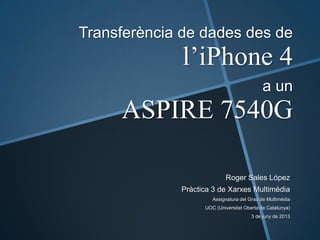 Transferència de dades des de
l’iPhone 4
a un
ASPIRE 7540G
Roger Sales López
Pràctica 3 de Xarxes Multimèdia
Assignatura del Grau de Multimèdia
UOC (Universitat Oberta de Catalunya)
3 de juny de 2013
 
