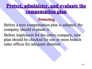 Pretest, administer, and evaluate the compensation plan <ul><li>Pretesting </li></ul><ul><li>Before a new compensation pla...