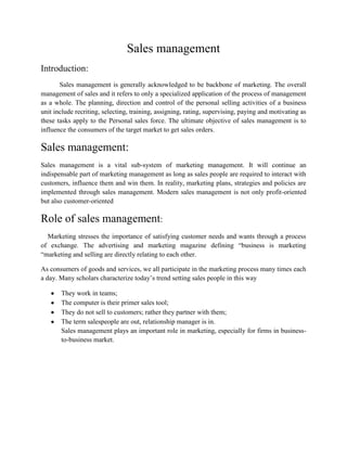 Sales management<br />Introduction:<br />           Sales management is generally acknowledged to be backbone of marketing. The overall management of sales and it refers to only a specialized application of the process of management as a whole. The planning, direction and control of the personal selling activities of a business unit include recriting, selecting, training, assigning, rating, supervising, paying and motivating as these tasks apply to the Personal sales force. The ultimate objective of sales management is to influence the consumers of the target market to get sales orders.<br />Sales management:<br />Sales management is a vital sub-system of marketing management. It will continue an indispensable part of marketing management as long as sales people are required to interact with customers, influence them and win them. In reality, marketing plans, strategies and policies are implemented through sales management. Modern sales management is not only profit-oriented but also customer-oriented<br />Role of sales management:<br />    Marketing stresses the importance of satisfying customer needs and wants through a process of exchange. The advertising and marketing magazine defining “business is marketing “marketing and selling are directly relating to each other.<br />As consumers of goods and services, we all participate in the marketing process many times each a day. Many scholars characterize today’s trend setting sales people in this way<br />,[object Object]