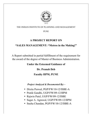 THE INDIAN INSTITUTE OF PLANNING AND MANAGEMENT

                                    PUNE



                        A PROJECT REPORT ON
          “SALES MANAGEMENT: “Metros in the Making!”


       A Report submitted in partial fulfillment of the requirement for
       the award of the degree of Master of Business Administration.
                      Under the Esteemed Guidance of
                              Dr. Pranab Deb
                           Faculty IIPM, PUNE


                      Project Analyzed & Documented By: -

                  •   Dixita Porwal, PGP/FW/10-12/ISBE-A
                  •   Pratik Gandhi, UGP/FW/09-12/IIPM
                  •   Rajwin Patel, UGP/FW/09-12/ISBE
                  •   Sagar A. Agrawal, UGP/FW/09-12/IIPM
                  •   Sneha Chandan, PGP/FW/10-12/ISBE-A

                                                                          	
  
	
  
 