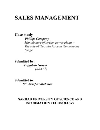 SALES MANAGEMENT

Case study
      Phillips Company
      Manufacture of stream power plants –
      The role of the sales force in the company
      Image


Submitted by:
     Tayyabah Naseer
              (BBA 5th)


Submitted to:
    Sir Ausaf-ur-Rahman



  SARHAD UNIVERSITY OF SCIENCE AND
     INFORMATION TECHNOLOGY
 
