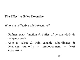 The Effective Sales Executive

Who is an effective sales executive?

 Defines exact function & duties of person vis-à-vis
  company goals
 Able to select & train capable subordinates &
  delegates authority – empowerment – least
  supervision
                                        18
 