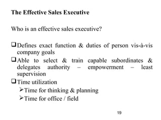 The Effective Sales Executive

Who is an effective sales executive?

 Defines exact function & duties of person vis-à-vis
  company goals
 Able to select & train capable subordinates &
  delegates authority – empowerment – least
  supervision
 Time utilization
   Time for thinking & planning
   Time for office / field

                                       19
 