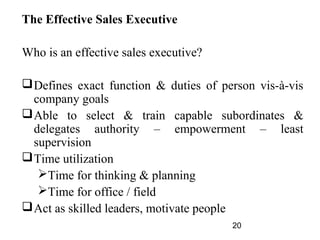 The Effective Sales Executive

Who is an effective sales executive?

 Defines exact function & duties of person vis-à-vis
  company goals
 Able to select & train capable subordinates &
  delegates authority – empowerment – least
  supervision
 Time utilization
   Time for thinking & planning
   Time for office / field
 Act as skilled leaders, motivate people
                                       20
 