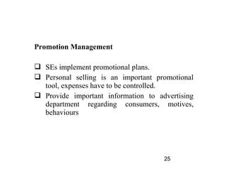 Promotion Management

 SEs implement promotional plans.
 Personal selling is an important promotional
  tool, expenses have to be controlled.
 Provide important information to advertising
  department regarding consumers, motives,
  behaviours




                                     25
 