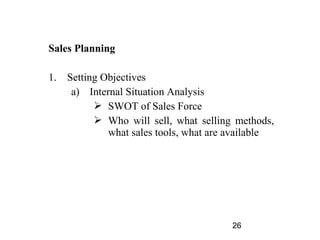 Sales Planning

1.   Setting Objectives
      a) Internal Situation Analysis
            SWOT of Sales Force
            Who will sell, what selling methods,
              what sales tools, what are available




                                        26
 
