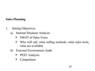 Sales Planning

1.    Setting Objectives
     a) Internal Situation Analysis
         SWOT of Sales Force
         Who will sell, what selling methods, what sales tools,
            what are available
     b) External Environment Audit
         PEST Analysis
         Competition

                                                27
 