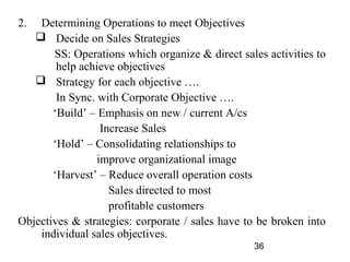 2.  Determining Operations to meet Objectives
    Decide on Sales Strategies
       SS: Operations which organize & direct sales activities to
        help achieve objectives
    Strategy for each objective ….
        In Sync. with Corporate Objective ….
       ‘Build’ – Emphasis on new / current A/cs
                  Increase Sales
       ‘Hold’ – Consolidating relationships to
                 improve organizational image
       ‘Harvest’ – Reduce overall operation costs
                    Sales directed to most
                    profitable customers
Objectives & strategies: corporate / sales have to be broken into
    individual sales objectives.
                                                 36
 