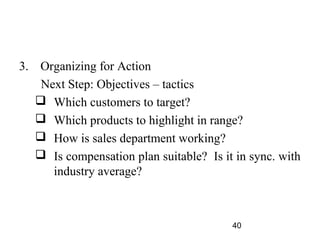 3. Organizing for Action
    Next Step: Objectives – tactics
    Which customers to target?
    Which products to highlight in range?
    How is sales department working?
    Is compensation plan suitable? Is it in sync. with
      industry average?



                                         40
 