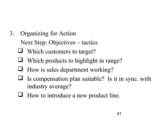 3. Organizing for Action
    Next Step: Objectives – tactics
    Which customers to target?
    Which products to highlight in range?
    How is sales department working?
    Is compensation plan suitable? Is it in sync. with
      industry average?
    How to introduce a new product line.

                                         41
 