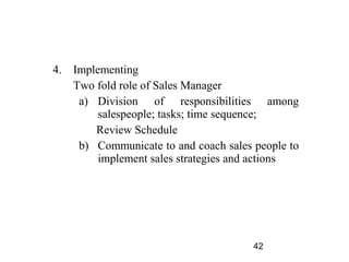 4.   Implementing
     Two fold role of Sales Manager
      a) Division of responsibilities among
          salespeople; tasks; time sequence;
         Review Schedule
      b) Communicate to and coach sales people to
          implement sales strategies and actions




                                        42
 