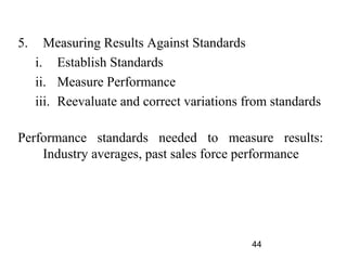 5.     Measuring Results Against Standards
     i. Establish Standards
     ii. Measure Performance
     iii. Reevaluate and correct variations from standards

Performance standards needed to measure results:
    Industry averages, past sales force performance




                                             44
 