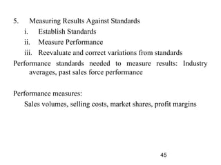 5.    Measuring Results Against Standards
    i. Establish Standards
    ii. Measure Performance
    iii. Reevaluate and correct variations from standards
Performance standards needed to measure results: Industry
      averages, past sales force performance

Performance measures:
    Sales volumes, selling costs, market shares, profit margins




                                                  45
 