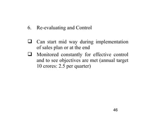 6.   Re-evaluating and Control

 Can start mid way during implementation
  of sales plan or at the end
 Monitored constantly for effective control
  and to see objectives are met (annual target
  10 crores: 2.5 per quarter)




                                       46
 