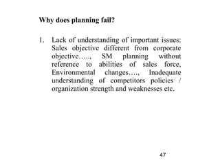 Why does planning fail?

1.   Lack of understanding of important issues:
     Sales objective different from corporate
     objective….., SM planning without
     reference to abilities of sales force,
     Environmental changes…., Inadequate
     understanding of competitors policies /
     organization strength and weaknesses etc.




                                        47
 