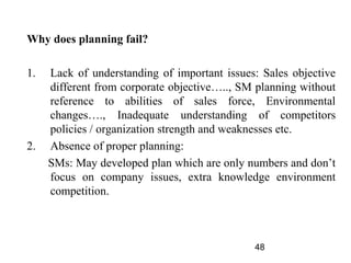 Why does planning fail?

1.   Lack of understanding of important issues: Sales objective
     different from corporate objective….., SM planning without
     reference to abilities of sales force, Environmental
     changes…., Inadequate understanding of competitors
     policies / organization strength and weaknesses etc.
2.   Absence of proper planning:
     SMs: May developed plan which are only numbers and don’t
     focus on company issues, extra knowledge environment
     competition.



                                              48
 