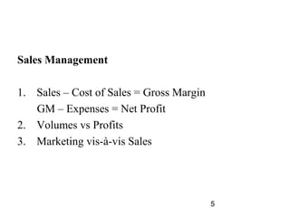 Sales Management

1. Sales – Cost of Sales = Gross Margin
   GM – Expenses = Net Profit
2. Volumes vs Profits
3. Marketing vis-à-vis Sales




                                          5
 