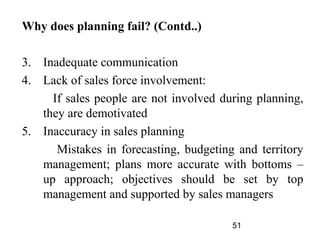 Why does planning fail? (Contd..)

3. Inadequate communication
4. Lack of sales force involvement:
     If sales people are not involved during planning,
   they are demotivated
5. Inaccuracy in sales planning
      Mistakes in forecasting, budgeting and territory
   management; plans more accurate with bottoms –
   up approach; objectives should be set by top
   management and supported by sales managers

                                        51
 