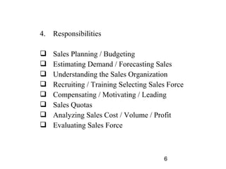 4.   Responsibilities

    Sales Planning / Budgeting
    Estimating Demand / Forecasting Sales
    Understanding the Sales Organization
    Recruiting / Training Selecting Sales Force
    Compensating / Motivating / Leading
    Sales Quotas
    Analyzing Sales Cost / Volume / Profit
    Evaluating Sales Force



                                         6
 