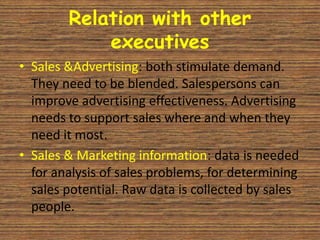 Relation with other
            executives
• Sales &Advertising: both stimulate demand.
  They need to be blended. Salespersons can
  improve advertising effectiveness. Advertising
  needs to support sales where and when they
  need it most.
• Sales & Marketing information: data is needed
  for analysis of sales problems, for determining
  sales potential. Raw data is collected by sales
  people.
 