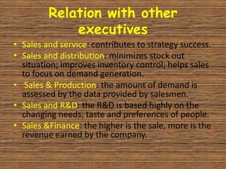 Relation with other
             executives
• Sales and service: contributes to strategy success.
• Sales and distribution: minimizes stock out
  situation; improves inventory control; helps sales
  to focus on demand generation.
• Sales & Production: the amount of demand is
  assessed by the data provided by salesmen.
• Sales and R&D: the R&D is based highly on the
  changing needs, taste and preferences of people.
• Sales &Finance: the higher is the sale, more is the
  revenue earned by the company.
 