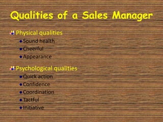 Qualities of a Sales Manager
 Physical qualities
   Sound health
   Cheerful
   Appearance

 Psychological qualities
   Quick action
   Confidence
   Coordination
   Tactful
   Initiative
 