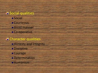 Social qualities
  Social
  Courteous
  Good manner
  Co-operative

Character qualities
  Honesty and integrity
  Discipline
  Courage
  Determination
  Humanism
 