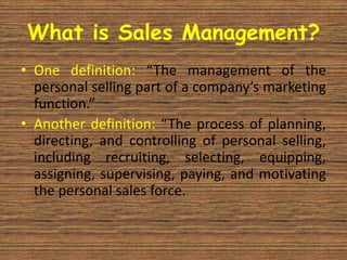 What is Sales Management?
• One definition: “The management of the
  personal selling part of a company’s marketing
  function.”
• Another definition: “The process of planning,
  directing, and controlling of personal selling,
  including recruiting, selecting, equipping,
  assigning, supervising, paying, and motivating
  the personal sales force.
 
