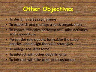 Other Objectives
• To design a sales programme
• To establish and manage a sales organization
• To control the sales performance, sales activities
  and expenditure
• To set the sale s goals, formulate the sales
  policies, and design the sales strategies.
• To mange the sales force
• To interact with other departments
• To interact with the trade and customers
 
