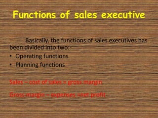 Functions of sales executive

      Basically, the functions of sales executives has
been divided into two:-
• Operating functions
• Planning functions

Sales – cost of sales = gross margin.
Gross margin – expenses =net profit
 