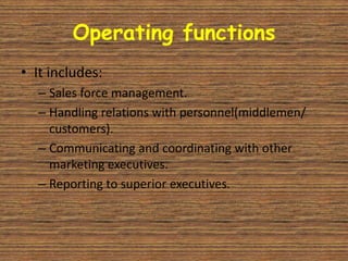 Operating functions
• It includes:
  – Sales force management.
  – Handling relations with personnel(middlemen/
    customers).
  – Communicating and coordinating with other
    marketing executives.
  – Reporting to superior executives.
 