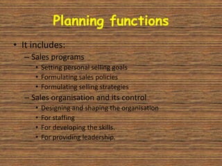 Planning functions
• It includes:
  – Sales programs
     • Setting personal selling goals
     • Formulating sales policies
     • Formulating selling strategies
  – Sales organisation and its control
     •   Designing and shaping the organisation
     •   For staffing
     •   For developing the skills.
     •   For providing leadership.
 
