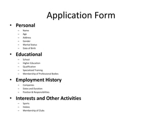 Application Form
• Personal
– Name
– Age
– Address
– Gender
– Marital Status
– Date of Birth
• Educational
– School
– Higher Education
– Qualification
– Specialized Training
– Membership of Professional Bodies
• Employment History
– Companies
– Dates and Duration
– Position & Responsibilities
• Interests and Other Activities
– Sports
– Hobies
– Membership of Clubs
 