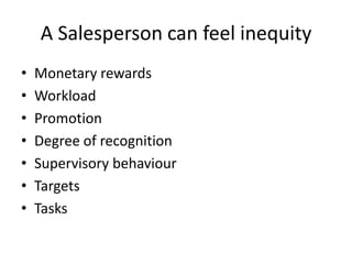 A Salesperson can feel inequity
• Monetary rewards
• Workload
• Promotion
• Degree of recognition
• Supervisory behaviour
• Targets
• Tasks
 