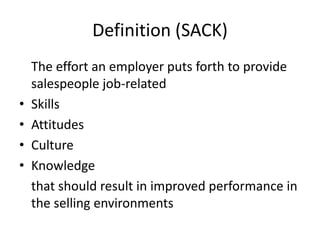 Definition (SACK)
The effort an employer puts forth to provide
salespeople job-related
• Skills
• Attitudes
• Culture
• Knowledge
that should result in improved performance in
the selling environments
 