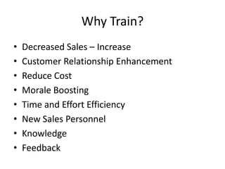 Why Train?
• Decreased Sales – Increase
• Customer Relationship Enhancement
• Reduce Cost
• Morale Boosting
• Time and Effort Efficiency
• New Sales Personnel
• Knowledge
• Feedback
 