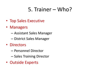 5. Trainer – Who?
• Top Sales Executive
• Managers
– Assistant Sales Manager
– District Sales Manager
• Directors
– Personnel Director
– Sales Training Director
• Outside Experts
 