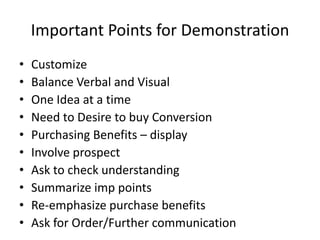 Important Points for Demonstration
• Customize
• Balance Verbal and Visual
• One Idea at a time
• Need to Desire to buy Conversion
• Purchasing Benefits – display
• Involve prospect
• Ask to check understanding
• Summarize imp points
• Re-emphasize purchase benefits
• Ask for Order/Further communication
 