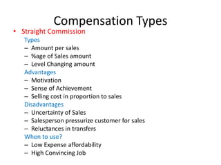 Compensation Types
• Straight Commission
Types
– Amount per sales
– %age of Sales amount
– Level Changing amount
Advantages
– Motivation
– Sense of Achievement
– Selling cost in proportion to sales
Disadvantages
– Uncertainty of Sales
– Salesperson pressurize customer for sales
– Reluctances in transfers
When to use?
– Low Expense affordability
– High Convincing Job
 