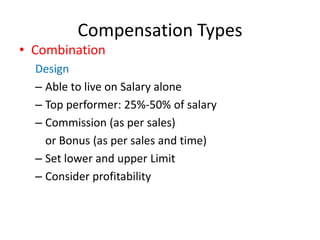 Compensation Types
• Combination
Design
– Able to live on Salary alone
– Top performer: 25%-50% of salary
– Commission (as per sales)
or Bonus (as per sales and time)
– Set lower and upper Limit
– Consider profitability
 