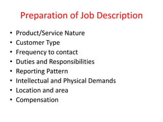 Preparation of Job Description
• Product/Service Nature
• Customer Type
• Frequency to contact
• Duties and Responsibilities
• Reporting Pattern
• Intellectual and Physical Demands
• Location and area
• Compensation
 
